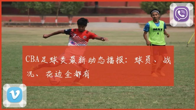 CBA足球类最新动态播报：球员、战况、花边全都有