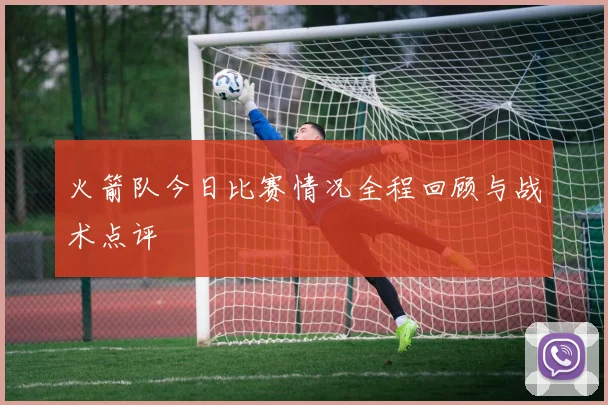 火箭队今日比赛情况全程回顾与战术点评