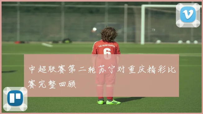 中超联赛第二轮苏宁对重庆精彩比赛完整回顾