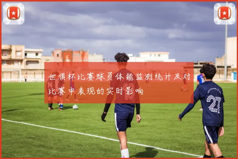 世俱杯比赛球员体能监测统计及对比赛中表现的实时影响