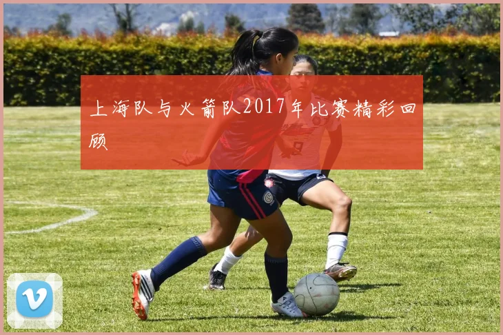 上海队与火箭队2017年比赛精彩回顾